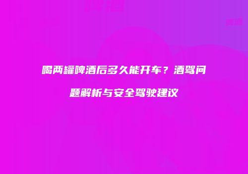 喝两罐啤酒后多久能开车？酒驾问题解析与安全驾驶建议
