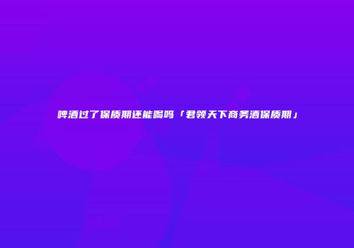 啤酒过了保质期还能喝吗「君领天下商务酒保质期」
