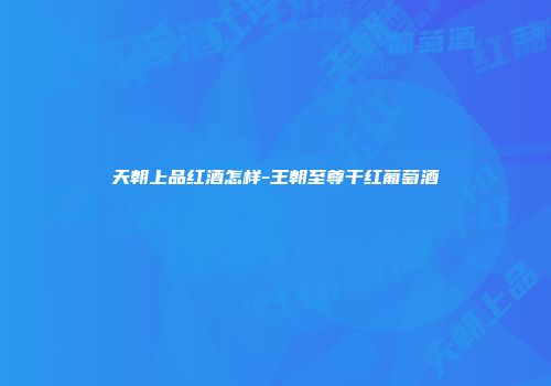 天朝上品红酒怎样-王朝至尊干红葡萄酒