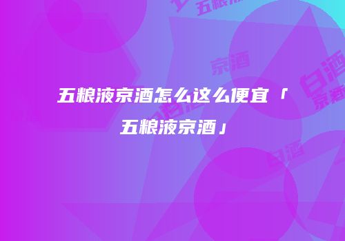 五粮液京酒怎么这么便宜「五粮液京酒」