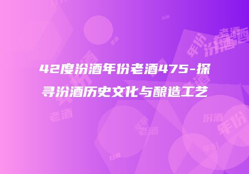 42度汾酒年份老酒475-探寻汾酒历史文化与酿造工艺
