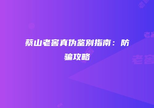 蔡山老窖真伪鉴别指南：防骗攻略