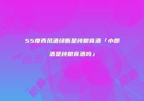 55度西凤酒绿瓶是纯粮食酒「小郎酒是纯粮食酒吗」