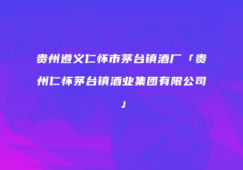 贵州遵义仁怀市茅台镇酒厂「贵州仁怀茅台镇酒业集团有限公司」