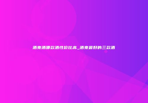 酒鬼酒哪款酒性价比高_酒鬼最好的三款酒