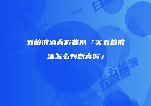 五粮液酒真假鉴别「买五粮液酒怎么判断真假」