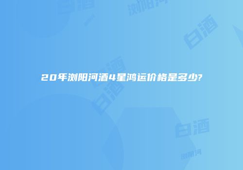 20年浏阳河酒4星鸿运价格是多少?