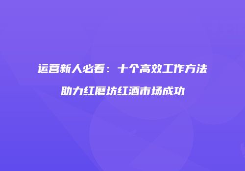 运营新人必看：十个高效工作方法助力红磨坊红酒市场成功