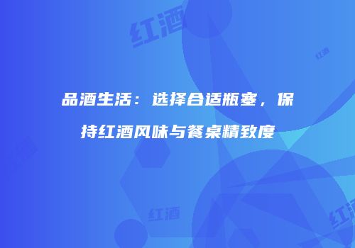 品酒生活：选择合适瓶塞，保持红酒风味与餐桌精致度