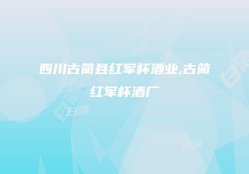 四川古蔺县红军杯酒业,古蔺红军杯酒厂