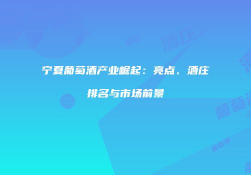 宁夏葡萄酒产业崛起：亮点、酒庄排名与市场前景