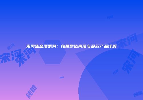宋河生态酒系列：纯粮酿造典范与多款产品详解