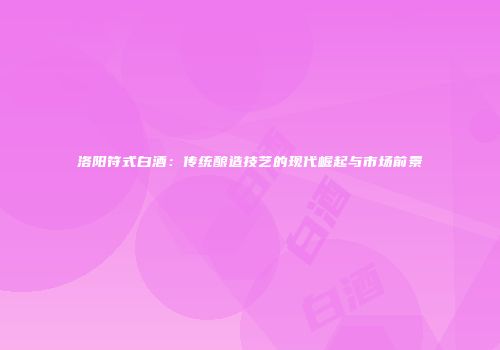 洛阳符式白酒：传统酿造技艺的现代崛起与市场前景