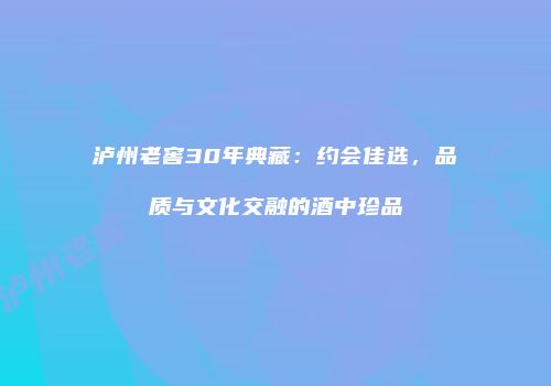 泸州老窖30年典藏：约会佳选，品质与文化交融的酒中珍品