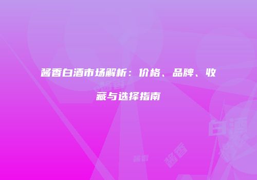 酱香白酒市场解析：价格、品牌、收藏与选择指南