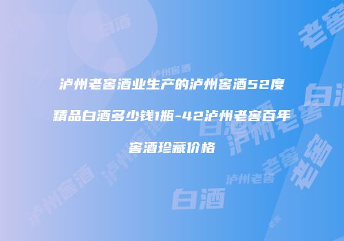 泸州老窖酒业生产的泸州窖酒52度精品白酒多少钱1瓶-42泸州老窖百年窖酒珍藏价格