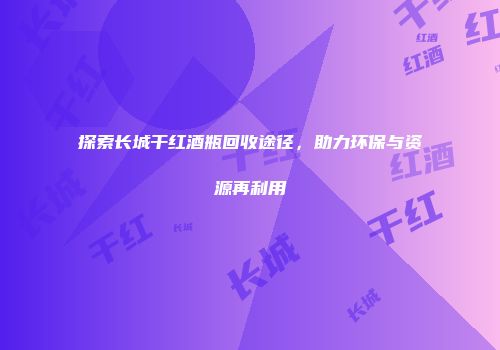 探索长城干红酒瓶回收途径，助力环保与资源再利用