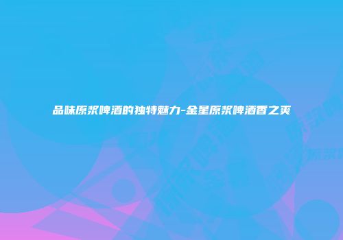 品味原浆啤酒的独特魅力-金星原浆啤酒香之爽