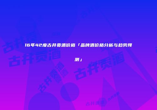 16年42度古井贡酒价格「品牌酒价格分析与趋势预测」