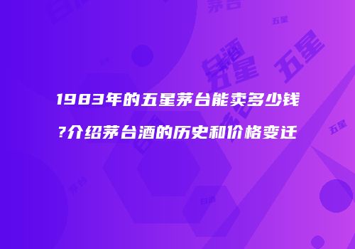 1983年的五星茅台能卖多少钱?介绍茅台酒的历史和价格变迁