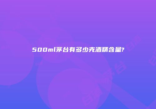 500ml茅台有多少克酒精含量?