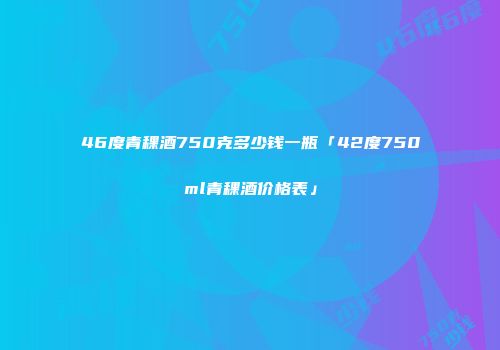 46度青稞酒750克多少钱一瓶「42度750ml青稞酒价格表」