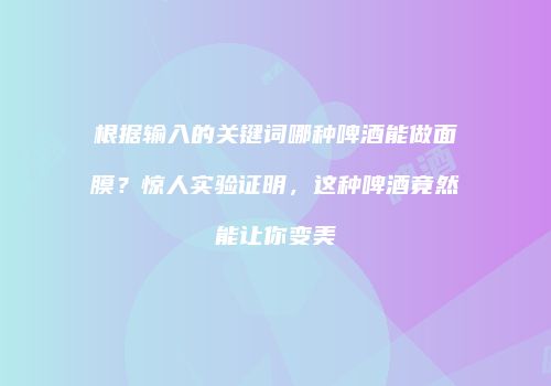 根据输入的关键词哪种啤酒能做面膜？惊人实验证明，这种啤酒竟然能让你变美
