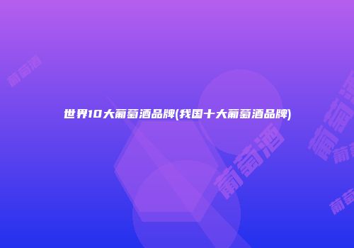 世界10大葡萄酒品牌(我国十大葡萄酒品牌)