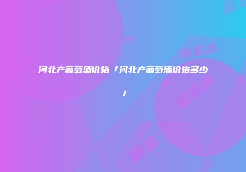 河北产葡萄酒价格「河北产葡萄酒价格多少」