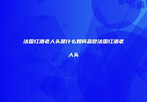 法国红酒老人头是什么如何品尝法国红酒老人头