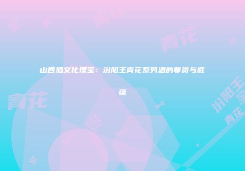 山西酒文化瑰宝：汾阳王青花系列酒的尊贵与底蕴