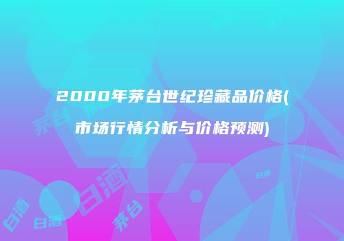2000年茅台世纪珍藏品价格(市场行情分析与价格预测)