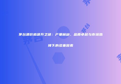 茅台酒价格飙升之谜：产量稀缺、品质卓越与市场热捧下的多重因素