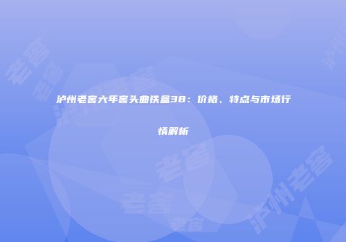 泸州老窖六年窖头曲铁盒38：价格、特点与市场行情解析