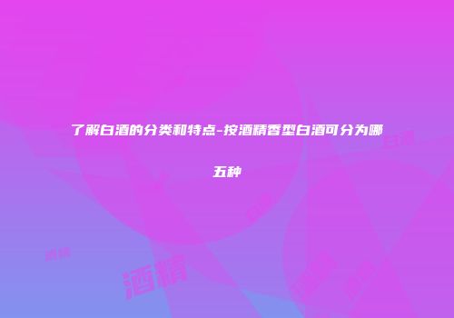 了解白酒的分类和特点-按酒精香型白酒可分为哪五种