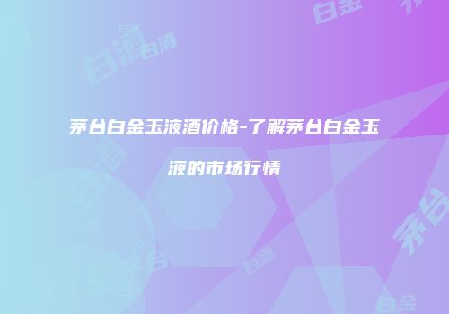 茅台白金玉液酒价格-了解茅台白金玉液的市场行情