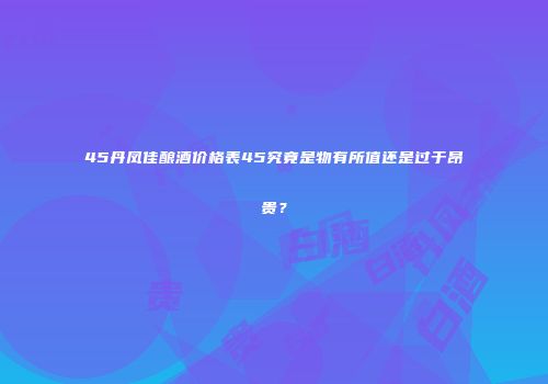 45丹凤佳酿酒价格表45究竟是物有所值还是过于昂贵？