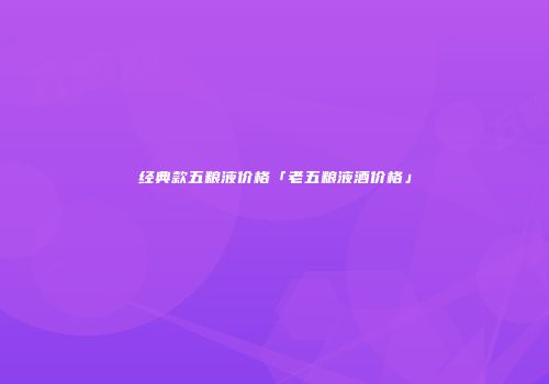 经典款五粮液价格「老五粮液酒价格」