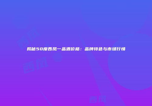 揭秘50度西凤一品酒价格：品牌特色与市场行情