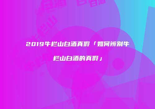 2019牛栏山白酒真假「如何辨别牛栏山白酒的真假」