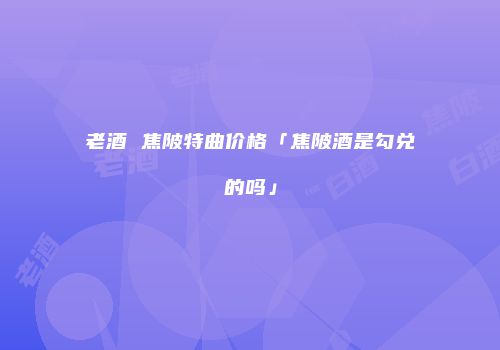 老酒 焦陂特曲价格「焦陂酒是勾兑的吗」