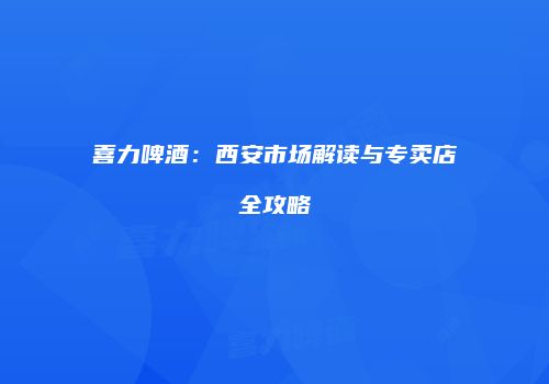 喜力啤酒：西安市场解读与专卖店全攻略