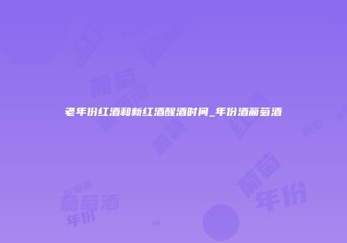 老年份红酒和新红酒醒酒时间_年份酒葡萄酒
