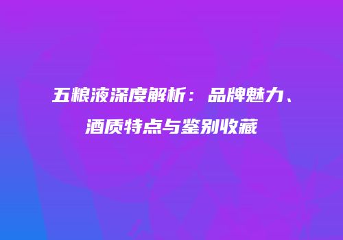 五粮液深度解析：品牌魅力、酒质特点与鉴别收藏