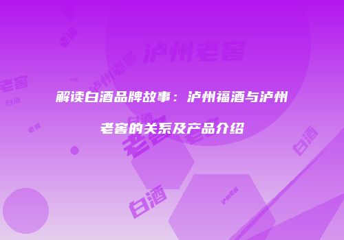 解读白酒品牌故事：泸州福酒与泸州老窖的关系及产品介绍