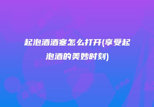 起泡酒酒塞怎么打开(享受起泡酒的美妙时刻)