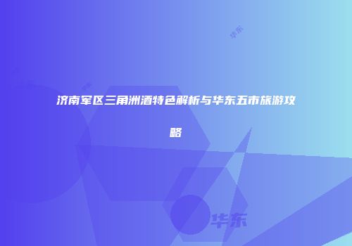 济南军区三角洲酒特色解析与华东五市旅游攻略
