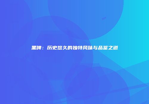黑啤：历史悠久的独特风味与品鉴之道
