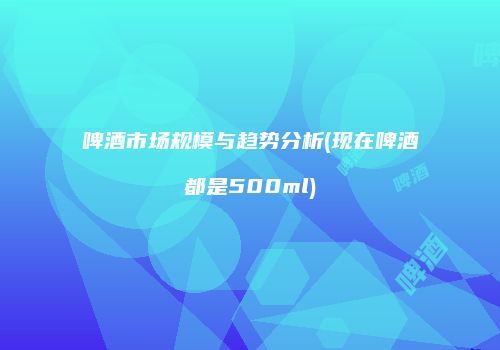 啤酒市场规模与趋势分析(现在啤酒都是500ml)