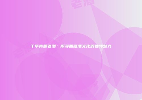 千年青稞老酒：探寻西藏酒文化的独特魅力